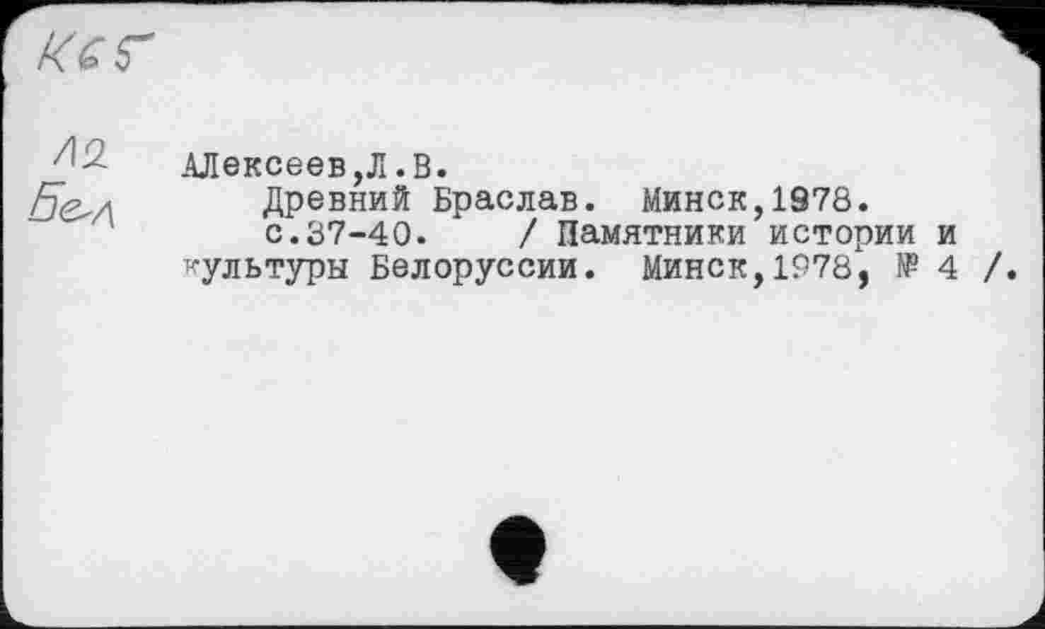 ﻿KG г
/12
Б&л
Алексеев,Л.В.
Древний Браслав. Минск,1978.
с.37-40.	/ Памятники истории и
культуры Белоруссии. Минск,1978, № 4 /